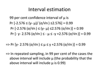 Interval estimation
99 per cent confidence interval of μ is
Pr [-2.576 ≤ (y- μ)/ (σ/√n ) ≤2.576] = 0.99
Pr [-2.576 (σ/√n ) ≤ (y- μ) ≤2.576 (σ/√n )] = 0.99
Pr [- y- 2.576 (σ/√n ) ≤ - μ ≤ -y +2.576 (σ/√n )] = 0.99
=> Pr [y- 2.576 (σ/√n ) ≤ μ ≤ y +2.576 (σ/√n )] = 0.99
=> In repeated sampling, in 99 per cent of the cases the
above interval will include μ (the probability that the
above interval will include μ is 0.99)
 
