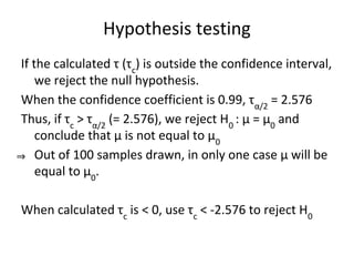 Hypothesis testing
If the calculated τ (τc
) is outside the confidence interval,
we reject the null hypothesis.
When the confidence coefficient is 0.99, τα/2
= 2.576
Thus, if τc
> τα/2
(= 2.576), we reject H0
: μ = μ0
and
conclude that μ is not equal to μ0
⇒ Out of 100 samples drawn, in only one case μ will be
equal to μ0
.
When calculated τc
is < 0, use τc
< -2.576 to reject H0
 