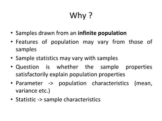 Why ?
• Samples drawn from an infinite population
• Features of population may vary from those of
samples
• Sample statistics may vary with samples
• Question is whether the sample properties
satisfactorily explain population properties
• Parameter -> population characteristics (mean,
variance etc.)
• Statistic -> sample characteristics
 