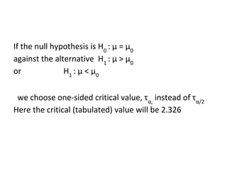 If the null hypothesis is H0
: μ = μ0
against the alternative H1
: μ > μ0
or H1
: μ < μ0
we choose one-sided critical value, τα,
instead of τα/2
Here the critical (tabulated) value will be 2.326
 