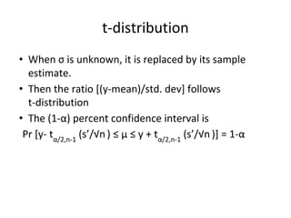 t-distribution
• When σ is unknown, it is replaced by its sample
estimate.
• Then the ratio [(y-mean)/std. dev] follows
t-distribution
• The (1-α) percent confidence interval is
Pr [y- tα/2,n-1
(s’/√n ) ≤ μ ≤ y + tα/2,n-1
(s’/√n )] = 1-α
 