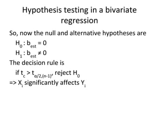Hypothesis testing in a bivariate
regression
So, now the null and alternative hypotheses are
H0
: best
= 0
H1
: best
≠ 0
The decision rule is
if tc
> tα/2,(n-1)
, reject H0
=> Xi
significantly affects Yi
 