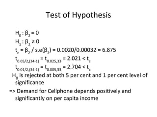 Test of Hypothesis
H0
: β2
= 0
H1
: β2
≠ 0
tc
= β2
/ s.e(β2
) = 0.0020/0.00032 = 6.875
t0.05/2,(34-1)
= t0.025,33
= 2.021 < tc
t0.01/2,(34-1)
= t0.005,33
= 2.704 < tc
H0
is rejected at both 5 per cent and 1 per cent level of
significance
=> Demand for Cellphone depends positively and
significantly on per capita income
 