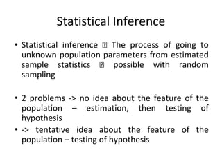 Statistical Inference
• Statistical inference The process of going to
unknown population parameters from estimated
sample statistics possible with random
sampling
• 2 problems -> no idea about the feature of the
population – estimation, then testing of
hypothesis
• -> tentative idea about the feature of the
population – testing of hypothesis
 