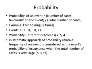 Probability
• Probability of an event = (Number of cases
favourable to the event) / (Total number of cases)
• Example: Coin tossing (2 times)
• Events: HH, HT, TH, TT
• Probability (Different outcomes) = 2/ 4
• In axiomatic approach of probability relative
frequency of an event is considered as the event’s
probability of occurrence when the total number of
cases is very large (n -> ∞)
 