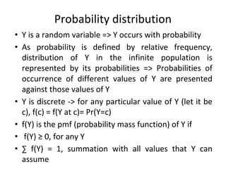 Probability distribution
• Y is a random variable => Y occurs with probability
• As probability is defined by relative frequency,
distribution of Y in the infinite population is
represented by its probabilities => Probabilities of
occurrence of different values of Y are presented
against those values of Y
• Y is discrete -> for any particular value of Y (let it be
c), f(c) = f(Y at c)= Pr(Y=c)
• f(Y) is the pmf (probability mass function) of Y if
• f(Y) ≥ 0, for any Y
• ∑ f(Y) = 1, summation with all values that Y can
assume
 