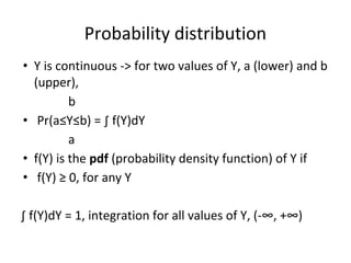 Probability distribution
• Y is continuous -> for two values of Y, a (lower) and b
(upper),
b
• Pr(a≤Y≤b) = ∫ f(Y)dY
a
• f(Y) is the pdf (probability density function) of Y if
• f(Y) ≥ 0, for any Y
∫ f(Y)dY = 1, integration for all values of Y, (-∞, +∞)
 