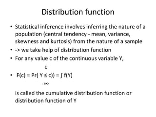 Distribution function
• Statistical inference involves inferring the nature of a
population (central tendency - mean, variance,
skewness and kurtosis) from the nature of a sample
• -> we take help of distribution function
• For any value c of the continuous variable Y,
c
• F(c) = Pr( Y ≤ c)) = ∫ f(Y)
-∞
is called the cumulative distribution function or
distribution function of Y
 