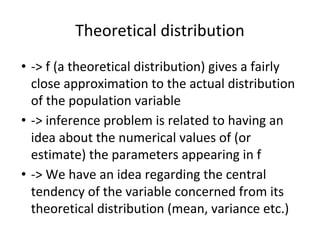 Theoretical distribution
• -> f (a theoretical distribution) gives a fairly
close approximation to the actual distribution
of the population variable
• -> inference problem is related to having an
idea about the numerical values of (or
estimate) the parameters appearing in f
• -> We have an idea regarding the central
tendency of the variable concerned from its
theoretical distribution (mean, variance etc.)
 