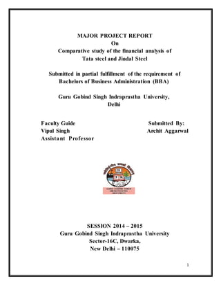 1
MAJOR PROJECT REPORT
On
Comparative study of the financial analysis of
Tata steel and Jindal Steel
Submitted in partial fulfillment of the requirement of
Bachelors of Business Administration (BBA)
Guru Gobind Singh Indraprastha University,
Delhi
Faculty Guide Submitted By:
Vipul Singh Archit Aggarwal
Assistant Professor
SESSION 2014 – 2015
Guru Gobind Singh Indraprastha University
Sector-16C, Dwarka,
New Delhi – 110075
 