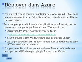 Déployer dans AzureL’on va réellement pouvoir bénéficier des avantages du PAAS dans un environnement Java: faire disparaître toutes les tâches liées à l’infrastructurePar exemple, pour déployer son application sous Tomcat, l’on va commencer par packager Tomcat pour Windows AzureNous avons des scripts pour faciliter cette tâchehttp://code.msdn.microsoft.com/winazuretomcatIl suffit d’avoir le SDK Windows Azure pour pouvoir les utiliserLes scripts packagent un JRE et un Tomcat avec le petit bout de code .NET nécessaire pour l’amorcerL’on peut ensuite utiliser les mécanismes Tomcat habituels pour déployer son WAR: Manager, plugin Tomcat pour Maven…