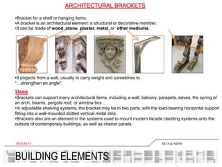 BUILDING ELEMENTS
KETA& NIDHIBRACKETS
ARCHITECTURAL BRACKETS
•Bracket for a shelf or hanging items.
•A bracket is an architectural element: a structural or decorative member.
•It can be made of wood, stone, plaster, metal, or other mediums.
•It projects from a wall, usually to carry weight and sometimes to
“…strengthen an angle".
•Brackets can support many architectural items, including a wall, balcony, parapets, eaves, the spring of
an arch, beams, pergola roof, or window box.
•In adjustable shelving systems, the bracket may be in two parts, with the load-bearing horizontal support
fitting into a wall-mounted slotted vertical metal strip.
•Brackets also are an element in the systems used to mount modern facade cladding systems onto the
outside of contemporary buildings, as well as interior panels.
Uses
 