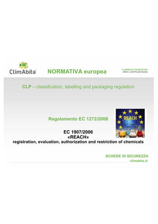 CLIMABITA FOUNDATION 
ARCH. LEOPOLDO BUSA 
NORMATIVA europea 
CLP – classification, labelling and packaging regulation 
Regolamento EC 1272/2008 
EC 1907/2006 
«REACH» 
registration, evaluation, authorization and restriction of chemicals 
SCHEDE DI SICUREZZA 
 
 