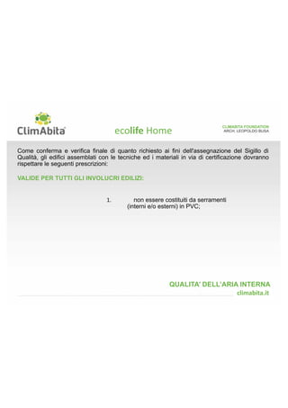 CLIMABITA FOUNDATION 
ARCH. LEOPOLDO BUSA 
 
Ogni elemento di prefabbricazione stratigraficamente inserito entro lo strato di tenuta all'aria 
all'interno e/o sulla superficie riscaldata dei nodi e dei pacchetti costruttivi da certificare deve 
rispettare le seguenti prescrizioni: 
VALIDE PER PRODOTTI COSITUITI DA QUALSIASI TIPO DI MATERIALE: 
QUALITA’ DELL’ARIA INTERNA 
1. come requisito minimo essere 
stratigraficamente catalogati dal più 
esterno (barriera di tenuta all'aria) al più 
interno (finitura di superficie) e ben 
evidenziati nell'abaco dei nodi e dei 
pacchetti costruttivi. 
	
	 
 