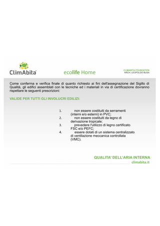 ARCH. LEOPOLDO BUSA 
CLIMABITA FOUNDATION 
Ogni elemento di prefabbricazione stratigraficamente inserito entro lo strato di tenuta all'aria 
all'interno e/o sulla superficie riscaldata dei nodi e dei pacchetti costruttivi da certificare deve 
rispettare le seguenti prescrizioni: 
VALIDE PER PRODOTTI COSITUITI COSTITUITI DA TINTE, VERNICI E/O 
IMPREGNANTI, COLLE E/O SIGILLANTI: 
1. essere accompagnati da Schede di 
Sicurezza redatte a norma del Reg. CE 
n.1907/2006 (REACH), come modificato 
dal successivo Reg. CE n.453/2010; il 
fabbricante, l’importatore o il distributore di 
un prodotto definito pericoloso (cfr. tabella 
sottostante) sono obbligati a fornire al 
destinatario della sostanza una scheda 
informativa in materia di sicurezza che 
venga aggiornata ogni volta si giunga a 
conoscenza di nuove informazioni rilevanti 
per le finalità della scheda stessa. 
QUALITA’ DELL’ARIA INTERNA 
	
	 
 