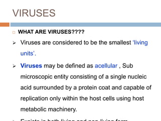 VIRUSES
 WHAT ARE VIRUSES????
 Viruses are considered to be the smallest ‘living
units’.
 Viruses may be defined as acellular , Sub
microscopic entity consisting of a single nucleic
acid surrounded by a protein coat and capable of
replication only within the host cells using host
metabolic machinery.
 