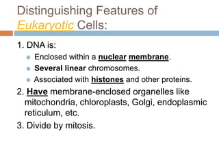 Distinguishing Features of
Eukaryotic Cells:
1. DNA is:
 Enclosed within a nuclear membrane.
 Several linear chromosomes.
 Associated with histones and other proteins.
2. Have membrane-enclosed organelles like
mitochondria, chloroplasts, Golgi, endoplasmic
reticulum, etc.
3. Divide by mitosis.
 
