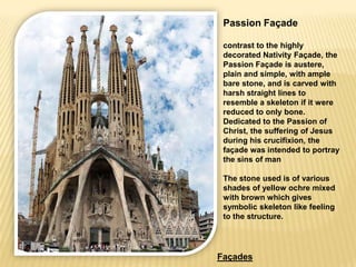 Passion Façade

 contrast to the highly
 decorated Nativity Façade, the
 Passion Façade is austere,
 plain and simple, with ample
 bare stone, and is carved with
 harsh straight lines to
 resemble a skeleton if it were
 reduced to only bone.
 Dedicated to the Passion of
 Christ, the suffering of Jesus
 during his crucifixion, the
 façade was intended to portray
 the sins of man

 The stone used is of various
 shades of yellow ochre mixed
 with brown which gives
 symbolic skeleton like feeling
 to the structure.




Façades
 