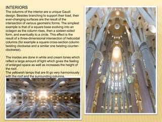 INTERIORS
The columns of the interior are a unique Gaudí
design. Besides branching to support their load, their
ever-changing surfaces are the result of the
intersection of various geometric forms. The simplest
example is that of a square base evolving into an
octagon as the column rises, then a sixteen-sided
form, and eventually to a circle. This effect is the
result of a three-dimensional intersection of helicoidal
columns (for example a square cross-section column
twisting clockwise and a similar one twisting counter-
clockwise).

The insides are done in white and cream tones which
reflect a large amount of light which gives the feeling
of enlarged space as well as increases the height of
the roof.
The yellowish lamps that are lit go very harmoniously
with the roof and the surrounding columns.
 