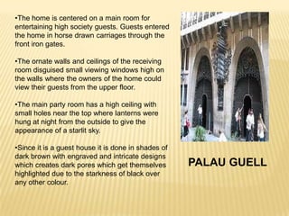 •The home is centered on a main room for
entertaining high society guests. Guests entered
the home in horse drawn carriages through the
front iron gates.

•The ornate walls and ceilings of the receiving
room disguised small viewing windows high on
the walls where the owners of the home could
view their guests from the upper floor.

•The main party room has a high ceiling with
small holes near the top where lanterns were
hung at night from the outside to give the
appearance of a starlit sky.

•Since it is a guest house it is done in shades of
dark brown with engraved and intricate designs
which creates dark pores which get themselves        PALAU GUELL
highlighted due to the starkness of black over
any other colour.
 