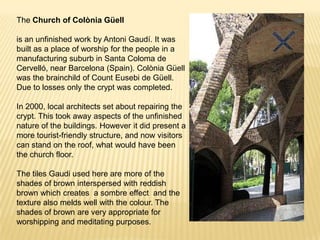 The Church of Colònia Güell

is an unfinished work by Antoni Gaudí. It was
built as a place of worship for the people in a
manufacturing suburb in Santa Coloma de
Cervelló, near Barcelona (Spain). Colònia Güell
was the brainchild of Count Eusebi de Güell.
Due to losses only the crypt was completed.

In 2000, local architects set about repairing the
crypt. This took away aspects of the unfinished
nature of the buildings. However it did present a
more tourist-friendly structure, and now visitors
can stand on the roof, what would have been
the church floor.

The tiles Gaudi used here are more of the
shades of brown interspersed with reddish
brown which creates a sombre effect and the
texture also melds well with the colour. The
shades of brown are very appropriate for
worshipping and meditating purposes.
 