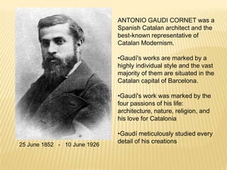 ANTONIO GAUDI CORNET was a
                              Spanish Catalan architect and the
                              best-known representative of
                              Catalan Modernism.

                              •Gaudí's works are marked by a
                              highly individual style and the vast
                              majority of them are situated in the
                              Catalan capital of Barcelona.

                              •Gaudí's work was marked by the
                              four passions of his life:
                              architecture, nature, religion, and
                              his love for Catalonia

                              •Gaudí meticulously studied every
                              detail of his creations
25 June 1852 - 10 June 1926
 