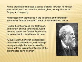 •In his architecture he used a series of crafts, in which he himself
was skilled, such as ceramics, stained glass, wrought ironwork
forging and carpentry

•Introduced new techniques in the treatment of the materials,
such as his famous trencadís, made of waste ceramic pieces

•Under the influence of neo-Gothic art,
and certain oriental tendencies, Gaudí
became part of the Catalan Modernista
movement which was then at its peak

•Gaudí's work, however, transcended
mainstream Modernisme, culminating in
an organic style that was inspired by
nature without losing the influence of the
experiences gained earlier.
 