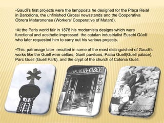 •Gaudí’s first projects were the lampposts he designed for the Plaça Reial
in Barcelona, the unfinished Girossi newsstands and the Cooperativa
Obrera Mataronense (Workers' Cooperative of Mataró).

•At the Paris world fair in 1878 his modernista designs which were
functional and aesthetic impressed the catalan industrialist Eusebi Güell
who later requested him to carry out his various projects.

•This patronage later resulted in some of the most distinguished of Gaudi’s
works like the Guell wine cellars, Guell pavilions, Palau Guell(Guell palace),
Parc Guell (Guell Park), and the crypt of the church of Colonia Guell.
 
