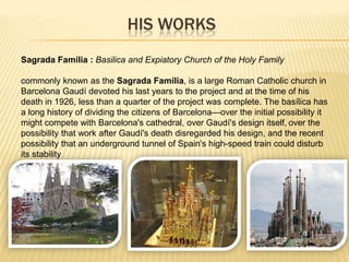 HIS WORKS
Sagrada Família : Basilica and Expiatory Church of the Holy Family

commonly known as the Sagrada Família, is a large Roman Catholic church in
Barcelona Gaudí devoted his last years to the project and at the time of his
death in 1926, less than a quarter of the project was complete. The basílica has
a long history of dividing the citizens of Barcelona—over the initial possibility it
might compete with Barcelona's cathedral, over Gaudí's design itself, over the
possibility that work after Gaudí's death disregarded his design, and the recent
possibility that an underground tunnel of Spain's high-speed train could disturb
its stability
 