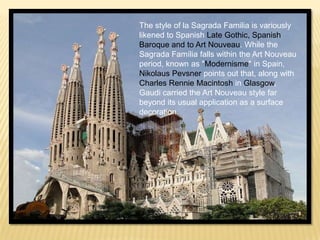 The style of la Sagrada Familia is variously
likened to Spanish Late Gothic, Spanish
Baroque and to Art Nouveau. While the
Sagrada Família falls within the Art Nouveau
period, known as "Modernisme" in Spain,
Nikolaus Pevsner points out that, along with
Charles Rennie Macintosh in Glasgow,
Gaudi carried the Art Nouveau style far
beyond its usual application as a surface
decoration.
 