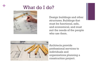 + What do I do?
Design buildings and other
structures. Buildings that
must be functional, safe,
and economical, and must
suit the needs of the people
who use them.
Architects provide
professional services to
individuals and
organizations planning a
construction project.
 