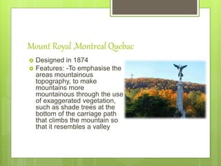 Mount Royal ,Montreal Quebac
 Designed in 1874
 Features: -To emphasise the
areas mountainous
topography, to make
mountains more
mountainous through the use
of exaggerated vegetation,
such as shade trees at the
bottom of the carriage path
that climbs the mountain so
that it resembles a valley
 