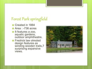 Forest Park springfield
 Created in 1884
 Area : -736 acres
 It features a zoo,
aquatic gardens,
outdoor amphitheatre.
 Fredrick law olmsted
design features as
winding wooden trails,7
surprising expansive
views.
 