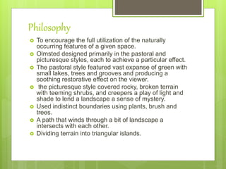 Philosophy
 To encourage the full utilization of the naturally
occurring features of a given space.
 Olmsted designed primarily in the pastoral and
picturesque styles, each to achieve a particular effect.
 The pastoral style featured vast expanse of green with
small lakes, trees and grooves and producing a
soothing restorative effect on the viewer.
 the picturesque style covered rocky, broken terrain
with teeming shrubs, and creepers a play of light and
shade to lend a landscape a sense of mystery.
 Used indistinct boundaries using plants, brush and
trees.
 A path that winds through a bit of landscape a
intersects with each other.
 Dividing terrain into triangular islands.
 