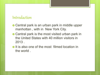 Introdaction
 Central park is an urban park in middle upper
manhottan , with in New York City.
 Cantral park is the most visited urban park in
the United States with 40 million visitors in
2013 .
 It is also one of the most filmed location in
the world .
 