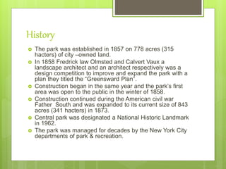 History
 The park was established in 1857 on 778 acres (315
hacters) of city –owned land.
 In 1858 Fredrick law Olmsted and Calvert Vaux a
landscape architect and an architect respectively was a
design competition to improve and expand the park with a
plan they titled the “Greensward Plan”.
 Construction began in the same year and the park’s first
area was open to the public in the winter of 1858.
 Construction continued during the American civil war
Father South and was expanded to its current size of 843
acres (341 hacters) in 1873.
 Central park was designated a National Historic Landmark
in 1962.
 The park was managed for decades by the New York City
departments of park & recreation.
 