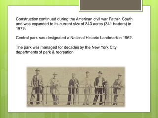 Construction continued during the American civil war Father South
and was expanded to its current size of 843 acres (341 hacters) in
1873.
Central park was designated a National Historic Landmark in 1962.
The park was managed for decades by the New York City
departments of park & recreation
 