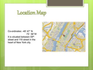 Co-ordinates: -40’ 47’’ N
73’ 58’’W
It is situated between 59th
street and 110 street in the
heart of New York city.
 
