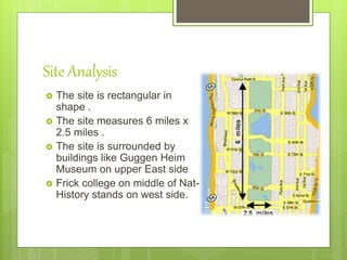 Site Analysis
 The site is rectangular in
shape .
 The site measures 6 miles x
2.5 miles .
 The site is surrounded by
buildings like Guggen Heim
Museum on upper East side
 Frick college on middle of Nat-
History stands on west side.
 