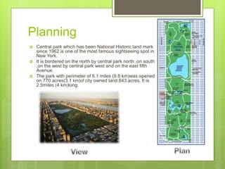 Planning
 Central park which has been National Historic land mark
since 1962 is one of the most famous sightseeing spot in
New York.
 It is bordered on the north by central park north ,on south
,on the west by central park west and on the east fifth
Avenue.
 The park with perimeter of 6.1 miles (9.8 km)was opened
on 770 acres(3.1 km)of city owned land 843 acres. It is
2.5miles (4 km)long.
 