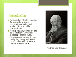 Introduction
 Fredrick law olmsted was an
American landscape
architect, journalist and
social critic and public
administrator.
 He is popularly considered to
be the father of American
landscape architecture.
 Olmsted was famous for co-
designing, many well known
urban parks with his senior
partner Calvert Vaux .
 