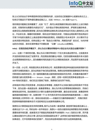  



际上认为你会出于多种原因将你的应用移到内部，比如你自己的数据中心或者私有云之上，
私有云可能运行于某种虚拟基础设施之上，比如  VMWare，Xen 或者 Hyper‐V。 

现在绑定问题真正变得重要了，比如“行了，我可以肯定我能在某处的云服务之上运行我的
应用，但我同时也需要在内部运行它”，也许是出于隐私条款的考虑，萨班斯法案的考虑，
或者仅仅让我我感觉更舒服，因为自已管理和运维私有云的成本和运行在别人提供的云上相
比，不会多太多。随着时间的推移，现在这些可能发生改变，可能会出现如果不把应用运行
于某个外包的云服务之上就会显得非常被动的情况。但我想至少在未来五年，云计算对于企
业来讲是非常实际的，但将会是以一种“我由云计算开始，再移回内部”的方式，与向外移
出的方式相反，除非在某种情况下你要处理  “云爆”(cloudburst)的情况。 

InfoQ：在现在的经济情况下，你认为云计算如何帮助中小型企业与大型企业展开竞争？ 

John：这是一个很好的问题。我认为云计算所带来的一个巨大变化是运营开支。之前是资本
开支的项目现在变成了运营开支，而且预投资的量也少很多。它的负面影响就是许多大型的
企业更愿意做资本投入，因为随着时间的流逝它可以分期的收回成本，而运营开支就完全是
开支了。 

另一方面，小公司，特别是没有太多资本的公司，肯定愿意利用这种快速启动和即用即付的
运营开支模型的能力，因为这有助于他们的运营风格。我想比较有意思的是静观经济条件如
何影响到云服务的定价。另一值得观看的是云服务提供者是如何合并的，在我看来最后剩下
的将是几家大的竞争者——  Amazon，Google，微软，还有一些其它的竞争者会冒出来——
IBM 有他们的蓝云，他们在这方面做了很多。我想他们会生存下来的。 

还有很多中等水平的竞争者，并且我也非常尊敬，但我并不认为他们能在这样的条件下存活
下来，因为这是一类底层业务...就像是零售业，我认为只有大的零售商店能够成功，而他们
都有各自的市场。因此我想在云计算行业最终会有某种清算，最后会发生的是，就像因特网
服务提供商的情况一样，如果你想一下 90 年代有许多作坊式的因特网服务提供商——现在
某种程度上仍然存在一些，那些比较成功的——但最后它们最终都被收购了，而我们现在
的因特网服务提供都来自于大型的电讯企业或者有线媒体公司。 

我想在云计算领域会发生同样的事情。我不认为会有一家或两家，我觉得可能会是五家以上，
或者比这个少一点。同时会有一些市场划分，我想小一些的云服务供应商想要生存的关键就
是要找准市场位置，或者是关注于垂直应用或者是平台即服务（PaaS）型的云计算，而不是
以基础设施为中心的云计算，因为这已经是底层的业务了，这样他们或许能获得很大的成功。
如果成功，它不仅将影响他们的客户，而且也将会影响到新兴的行业的其他提供者。 




                           6 
  
 