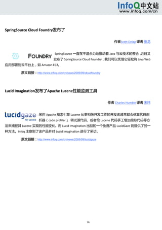  




SpringSource Cloud Foundry发布了 

                                                                    作者Scott Delap 译者 张龙 


                              SpringSource 一直在不遗余力地推动着 Java 与云技术的整合，近日又
                              发布了 SpringSource Cloud Foundry，我们可以凭借它轻松将 Java Web
应用部署到云平台上，如 Amazon EC2。 

        原文链接：http://www.infoq.com/cn/news/2009/09/cloudfoundry

         


Lucid Imagination发布了Apache Lucene性能监测工具 

                                                                 作者 Charles Humble 译者 宋玮 


                    采用 Apache 搜索引擎 Lucene 从事相关开发工作的开发者通常都会依靠代码剖
                    析器（code profiler）、调试源代码、或者给 Lucene 代码手工增加跟踪代码等方
法来捕捉其 Lucene 实现的性能变化。而 Lucid Imagination 出品的一个免费产品 LucidGaze 则提供了另一
种方法。Infoq 注意到了该产品并对 Lucid Imagination 进行了采访。 

        原文链接：http://www.infoq.com/cn/news/2009/09/lucidgaze




                                                    96 
             
 