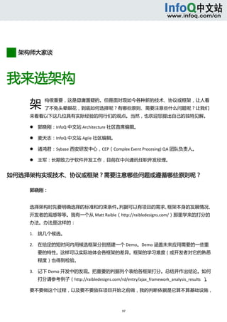  



        


        架构师大家谈



我来选架构 
       架
                   构很重要，这是毋庸置疑的。但是面对现如今各种新的技术、协议或框架，让人看
                   了不免头晕眼花，到底如何选择呢？有哪些原则、需要注意些什么问题呢？让我们
       来看看以下这几位具有实际经验的同行们的观点。当然，也欢迎您提出自己的独特见解。 

              郭晓刚：InfoQ 中文站 Architecture 社区首席编辑。   

              麦天志：InfoQ 中文站 Agile 社区编辑。   

              诸鸿君：Sybase 西安研发中心，CEP（Complex Event Procesing) QA 团队负责人。   

              王军：长期致力于软件开发工作，目前在中兴通讯任职开发经理。 


如何选择架构实现技术、协议或框架？需要注意哪些问题或遵循哪些原则呢？   

       郭晓刚： 


       选择架构时先要明确选择的标准和约束条件。判据可以有项目的需求、框架本身的发展情况、
       开发者的观感等等。我有一个从 Matt Raible（http://raibledesigns.com/）那里学来的打分的
      办法。办法是这样的：   

      1. 挑几个候选。   

      2. 在给定的短时间内用候选框架分别搭建一个 Demo。Demo 涵盖未来应用需要的一些重
               要的特性。这样可以实际地体会各框架的差异。框架的学习难度（或开发者对它的熟悉
               程度）也得到检验。   

      3. 记下 Demo 开发中的发现。把重要的判据列个表给各框架打分。总结并作出结论。如何
               打分请参考例子（http://raibledesigns.com/rd/entry/ajax_framework_analysis_results  ）。 

      要不要做这个过程，以及要不要放在项目开始之前做，我的判断依据是它算不算基础设施，



                                                    97 
            
 
