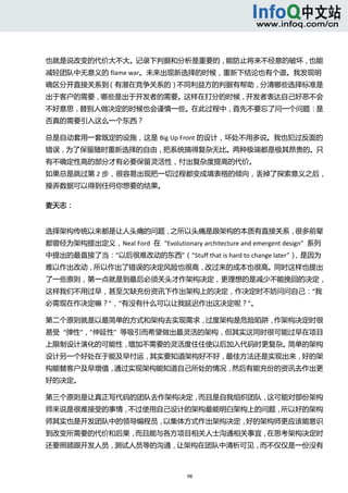  



也就是说改变的代价大不大。记录下判据和分析是重要的，能防止将来不经意的破坏，也能
减轻团队中无意义的 flame war。未来出现新选择的时候，重新下结论也有个谱。我发现明
确区分开直接关系到（有潜在竞争关系的）不同利益方的判据有帮助，分清哪些选择标准是
出于客户的需要，哪些是出于开发者的需要。这样在打分的时候，开发者表达自己好恶不会
不好意思，替别人做决定的时候也会谨慎一些。在此过程中，首先不要忘了问一个问题：是
否真的需要引入这么一个东西？ 

总是自动套用一套既定的设施，这是 Big Up Front 的设计，坏处不用多说。我也犯过反面的
错误，为了保留随时重新选择的自由，把系统搞得复杂无比。两种极端都是极其昂贵的。只
有不确定性高的部分才有必要保留灵活性，付出复杂度提高的代价。 
如果总是跳过第 2 步，很容易出现把一切过程都变成填表格的倾向，丢掉了探索意义之后，
操弄数据可以得到任何你想要的结果。   

麦天志： 


选择架构传统以来都是让人头痛的问题，之所以头痛是跟架构的本质有直接关系，很多前辈
都曾经为架构提出定义，Neal Ford  在  “Evolutionary architecture and emergent design”  系列
中提出的最直接了当：”以后很难改动的东西”（”Stuff that is hard to change later”），是因为
难以作出改动，所以作出了错误的决定风险也很高，改过来的成本也很高。同时这样也提出
了一些原则，第一点就是到最后必须关头才作架构决定，更理想的是减少不能挽回的决定，
这样我们不用过早，甚至欠缺充份资讯下作出架构上的决定，作决定时不妨问问自己：”我
必需现在作决定嘛？”，”有没有什么可以让我延迟作出这决定呢？”。 

第二个原则就是以最简单的方式和架构去实现需求，过度架构是危险陷阱，作架构决定时很
易受  “弹性”，”伸延性”  等吸引而希望做出最灵活的架构，但其实这同时很可能过早在项目
上限制设计演化的可能性，增加不需要的灵活度住住使以后加入代码时更复杂。简单的架构
设计另一个好处在于能及早付运，其实要知道架构好不好，最佳方法还是实现出来，好的架
构能替客户及早增值，通过实现架构能知道自己所处的情况，然后有能充份的资讯去作出更
好的决定。 

第三个原则是让真正写代码的团队去作架构决定，而且是自我组织团队，这可能对部份架构
师来说是很难接受的事情，不过使用自己设计的架构最能明白架构上的问题，所以好的架构
师其实也是开发团队中的领导编程员，以集体方式作出架构决定，好的架构师更应该能意识
到改变所需要的代价和后果，而且能与各方项目相关人士沟通相关事宜，在思考架构决定时
还要照顾跟开发人员，测试人员等的沟通，让架构在团队中清析可见，而不仅仅是一份没有



                                       98 
   
 