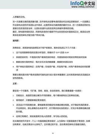  



人想看的文档。 

另一方面要注意的是质量问题，在作架构决定要考虑的是如何去保証质素良好，一方面要让
作出架构决定的开发团队去作测试，这是把保证内建质素的最好方法，另一方面测试同时也
是替日后改变的安全网，让团队知道作出的改变有没有破坏原有的功能。 
最后，架构是持续的活动，而架构改变的价值跟不作出改变的成本直接成正比，能适应业务
需求改变的架构才能为客户带来价值。   

诸鸿君：   


简单的说，系统架构的选择取决于用户的需求。具体说包括以下几个方面：   

1. 这个应用是事务型的还是分析型的，即偏向于 OLTP 还是 OLAP   

2. 系统的实时性：不是指对用户请求的实时响应，而是指系统对现实世界的实时反映   

3. 数据交换方面的特征：每次交互涉及的数据量；数据的来源及流向   

4. 用户体验方面的特征：总用户数；在线用户数；并发用户数；对用户请求响应时间的要
      求 

需要注意的是对用户需求变更的可能性进行估计是非常重要的，这对系统架构的灵活度起决
定性的影响。   

王军： 


要实现一个可重用、可扩展、简明、高效、安全的架构，我们需要遵循一些原则：   

1. 功能划分，就是把功能分解为不同的模块，每个模块都有自己的单独功能。   

2. 够用就好，只要能够满足需求就好。   

3. 灵活设计不同的耦合度，要根据需求的稳定性来确定耦合程度。对于稳定性高的需求，
      不会再变化，那么紧耦合也未尝不可，对于需求变化快的部分，才充分考虑降低耦合度
      的问题。   

4. 应用已有模式，其实就是拷贝他人的思想，学习他人的经验。 

在长期的软件开发中，个人一向强调满足需求就好，认为架构一切都是服务于需求的，如果
没有需求，也就无需谈什么架构了。正所谓过犹不及，适合需求的架构才是最完美的。 



                          99 
   
 
