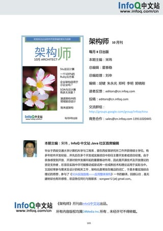 



 



                                      架构师  10 月刊 
                                      每月 8 日出版 

                                      本期主编：宋玮 

                                      总编辑：霍泰稳 

                                      总编助理：刘申 

                                      编辑：胡键  朱永光  郑柯  李明  郭晓刚 

                                      读者反馈：editors@cn.infoq.com 

                                      投稿：editors@cn.infoq.com 

                                      交流群组：
                                      http://groups.google.com/group/infoqchina 

                                      商务合作：sales@cn.infoq.com 13911020445 




                本期主编：宋玮，InfoQ 中文站 Java 社区首席编辑

                毕业于西安交通大学计算机科学与工程系，曾在西安某研究所工作并获得硕士学位。有

                多年软件开发经验，并先后在多个开发或实施项目中担任主要开发者或项目经理。由于
                亲身感受到开放、开源对软件发展所起的重要推动作用，因此是开源技术及开放理论的
                坚定支持者，在项目实践中尽可能推动或尝试将一些成熟技术和理论运用于实际当中。
                又因经常参与需求及设计的相关工作，架构也是常挂在嘴边的词汇，于是本着实践结合
                理论的思想，参与了《SOA实践指南——应用整体架构》一书的翻译。回顾以往，虽无
                建树却也有所感悟，欢迎各位同行与我联系：songwei12 [at] gmail.com。




                     《架构师》月刊由InfoQ中文站出品。 

                     所有内容版权均属C4Media Inc.所有，未经许可不得转载。 

                      
                                     103 
     
 