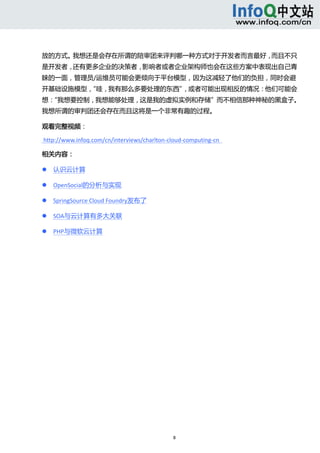  



放的方式。我想还是会存在所谓的陪审团来评判哪一种方式对于开发者而言最好，而且不只
是开发者，还有更多企业的决策者，影响者或者企业架构师也会在这些方案中表现出自己青
睐的一面，管理员/运维员可能会更倾向于平台模型，因为这减轻了他们的负担，同时会避
开基础设施模型，
       “哇，我有那么多要处理的东西”，或者可能出现相反的情况：他们可能会
想：
 “我想要控制，我想能够处理，这是我的虚拟实例和存储”而不相信那种神秘的黑盒子。
我想所谓的审判团还会存在而且这将是一个非常有趣的过程。     

观看完整视频： 

 http://www.infoq.com/cn/interviews/charlton‐cloud‐computing‐cn   

相关内容： 

       认识云计算 

       OpenSocial的分析与实现 

       SpringSource Cloud Foundry发布了 

       SOA与云计算有多大关联 

       PHP与微软云计算 




                                               8 
     
 