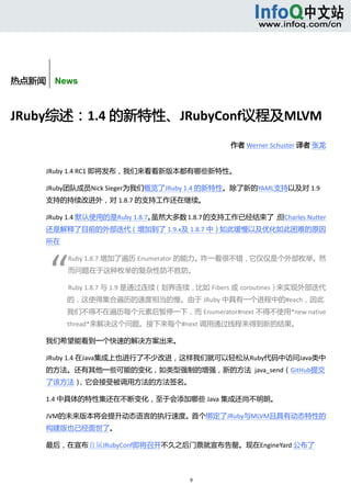  



       


热点新闻    News



JRuby综述：1.4 的新特性、JRubyConf议程及MLVM 
                                                      作者 Werner Schuster 译者 张龙 


      JRuby 1.4 RC1 即将发布，我们来看看新版本都有哪些新特性。 

      JRuby团队成员Nick Sieger为我们概览了JRuby 1.4 的新特性。除了新的YAML支持以及对 1.9
      支持的持续改进外，对 1.8.7 的支持工作还在继续。 

      JRuby 1.4 默认使用的是Ruby 1.8.7。虽然大多数 1.8.7 的支持工作已经结束了，但Charles Nutter
      还是解释了目前的外部迭代（增加到了 1.9.x及 1.8.7 中）如此缓慢以及优化如此困难的原因
      所在 




          “ 
                  Ruby 1.8.7 增加了遍历 Enumerator 的能力。咋一看很不错，它仅仅是个外部枚举。然
                  而问题在于这种枚举的复杂性防不胜防。 

                  Ruby 1.8.7 与 1.9 是通过连续（划界连续，比如 Fibers 或 coroutines）来实现外部迭代
                  的，这使得集合遍历的速度相当的慢。由于 JRuby 中具有一个进程中的#each，因此
                  我们不得不在遍历每个元素后暂停一下，而 Enumerator#next 不得不使用*new native 
                  thread*来解决这个问题。接下来每个#next 调用通过线程来得到新的结果。 

      我们希望能看到一个快速的解决方案出来。 

      JRuby 1.4 在Java集成上也进行了不少改进，这样我们就可以轻松从Ruby代码中访问Java类中
      的方法。还有其他一些可能的变化，如类型强制的增强，新的方法  java_send（GitHub提交
      了该方法），它会接受被调用方法的方法签名。 

      1.4 中具体的特性集还在不断变化，至于会添加哪些 Java 集成还尚不明朗。 

      JVM的未来版本将会提升动态语言的执行速度。首个绑定了JRuby与MLVM且具有动态特性的
      构建版也已经面世了。 

      最后，在宣布首届JRubyConf即将召开不久之后门票就宣布告罄。现在EngineYard 公布了



                                             9 
           
 