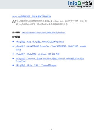  



JRubyConf的最终议程，同时还增加了不少席位 




“
        令人兴奋的是，随着赞助商的不断增加以及 Embassy Suites 酒店的大力支持，我们已经
        将大会的举办地转移了，新会场的容纳量将是现在的两倍之多。 

         

原文链接：http://www.infoq.com/cn/news/2009/09/jruby‐mlvm‐14 

相关内容： 

       JRuby综述：Ruby 1.8.7 支持、Android支持及Bcrypt-ruby 

       JRuby综述：JRuby团队转投EngineYard，YAML支持的更新，OSGi的支持，Installer
        的讨论 

       JRuby综述：JRuby发布、ruby2java、JSR 292 进展 

       JRuby综述：GitHub:FI、借助于TorqueBox支持的JRuby on JBoss及支持JRuby的
        EngineYard 

       JRuby综述：JRuby 1.3 RC1、Timeout及Nailgun 




                                        10 
     
 